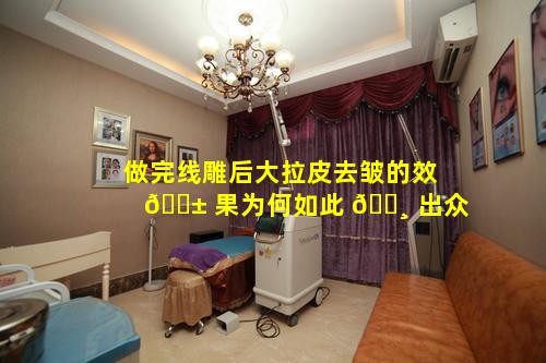 做完线雕后大拉皮去皱的效 🐱 果为何如此 🌸 出众